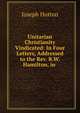 Unitarian Christianity Vindicated: In Four Letters, Addressed to the Rev. R.W. Hamilton, in ., Joseph Hutton 