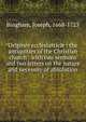 Origines ecclesiastic : the antiquities of the Christian church : with two sermons and two letters on the nature and necessity of absolution. 1, Bingham, Joseph, 1668-1723 