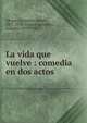 La vida que vuelve : comedia en dos actos, Alvarez Quintero, Seraf?n, 1871-1938,Alvarez Quintero, Joaqu?n, 1873-1944 