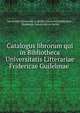 Catalogus librorum qui in Bibliotheca Universitatis Litterariae Fridericae Guilelmae ., Humboldt-Universit?t zu Berlin Universit?tsbibliothek , Humboldt-Universit?t zu Berlin 