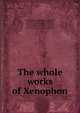 The whole works of Xenophon, Xenophon,Spelman, Edward, d. 1767, tr,Smith, William, 1711-1787, tr,Fielding, Sarah, 1710-1768, tr,Welwood, James, 1652-1727, tr,Graves, Richard, 1715-1804, tr,Bradley, Richard, 1688-1732, tr,Moyle, Walter, 1672-1721, tr,Stanely, Thomas, 1625-1678 
