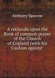A rationale upon the Book of common prayer of the Church of England (with his Caution against ., Anthony Sparrow 