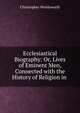 Ecclesiastical Biography: Or, Lives of Eminent Men, Connected with the History of Religion in ., Wordsworth, Christopher 