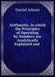 Arithmetic, in which the Principles of Operating by Numbers are Analytically Explained and ., Daniel Adams 