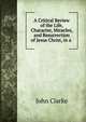 A Critical Review of the Life, Character, Miracles, and Resurrection of Jesus Christ, in a ., John Clarke 