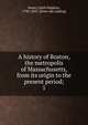 A history of Boston, the metropolis of Massachusetts, from its origin to the present period;. 1, Snow, Caleb Hopkins, 1796-1835. [from old catalog] 