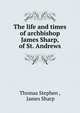 The life and times of archbishop James Sharp, of St. Andrews, Thomas Stephen , James Sharp 