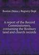 A report of the Record Commissioners, containing the Roxbury land and church records, Boston (Mass.). Registry Dept 