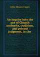 An inquiry into the use of Church authority, tradition, and private judgment, in the ., John Moore Capes 