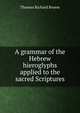 A grammar of the Hebrew hieroglyphs applied to the sacred Scriptures, Thomas Richard Brown 