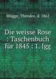 Die weisse Rose : Taschenbuch fur 1845 : 1. Jgg., M?gge, Theodor, d. 1861 
