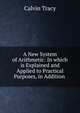 A New System of Arithmetic: In which is Explained and Applied to Practical Purposes, in Addition ., Calvin Tracy 