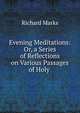 Evening Meditations: Or, a Series of Reflections on Various Passages of Holy ., Richard Marks 