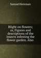 Blight on flowers; or, Figures and descriptions of the insects infesting the flower garden. Also ., Samuel Hereman 