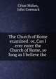 The Church of Rome examined: or, Can I ever enter the Church of Rome, so long as I believe the ., C?sar Malan, John Cormack 