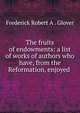 The fruits of endowments: a list of works of authors who have, from the Reformation, enjoyed ., Frederick Robert A . Glover 