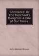 Constance: Or The Merchant's Daughter. A Tale of Our Times ., John Walker Brown 