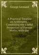 A Practical Treatise on Arithmetic.: Combining the Useful Properties of Former Works, with the ., George Leonard 