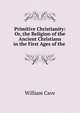 Primitive Christianity: Or, the Religion of the Ancient Christians in the First Ages of the ., William Cave 