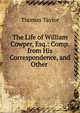 The Life of William Cowper, Esq.: Comp. from His Correspondence, and Other ., Thomas Taylor 