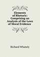 Elements of Rhetoric: Comprising an Analysis of the Laws of Moral Evidence ., Richard Whately 