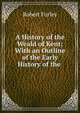 A History of the Weald of Kent: With an Outline of the Early History of the ., Robert Furley 