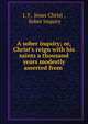 A sober inquiry; or, Christ's reign with his saints a thousand years modestly asserted from ., I. F, Jesus Christ , Sober inquiry 
