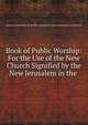 Book of Public Worship: For the Use of the New Church Signified by the New Jerusalem in the ., General Convention of the New Jerusalem in the United States of America 