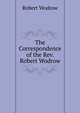 The Correspondence of the Rev. Robert Wodrow, Robert Wodrow 