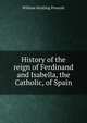 History of the reign of Ferdinand and Isabella, the Catholic, of Spain, William H. Prescott 
