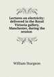 Lectures on electricity: delivered in the Royal Victoria gallery, Manchester, during the session ., William Sturgeon 