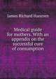 Medical guide for mothers. With an appendix on the successful cure of consumption, James Richard Hancorn 