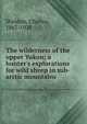 The wilderness of the upper Yukon; a hunter's explorations for wild sheep in sub-arctic mountains, Sheldon, Charles, 1867-1928 