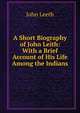 A Short Biography of John Leith: With a Brief Account of His Life Among the Indians, John Leeth 
