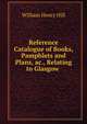 Reference Catalogue of Books, Pamphlets and Plans, ac., Relating to Glasgow ., William Henry Hill 