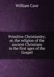 Primitive Christianity; or, the religion of the ancient Christians in the first ages of the Gospel., William Cave 