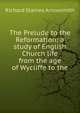 The Prelude to the Reformation: a study of English Church life from the age of Wycliffe to the, Richard Staines Arrowsmith 