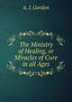 The Ministry of Healing, or Miracles of Cure in all Ages, A. J. Gordon 