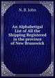 An Alphabetigal List of All the Shipping Registered in the province of New Brunswick, N. B. John 