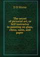 The secret of pictorial art, or Self instructor in painting on glass, china, satin, and paper ., D D Morse 