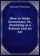 How to Make Inventions: Or, Inventing as a Science and an Art, Edward P. Thompson 