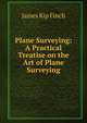 Plane Surveying: A Practical Treatise on the Art of Plane Surveying, James Kip Finch 