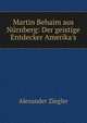 Martin Behaim aus N?rnberg: Der geistige Entdecker Amerika's, Alexander Ziegler 
