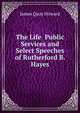 The Life Public Services and Select Speeches of Rutherford B. Hayes, James Quay Howard 