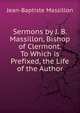 Sermons by J. B. Massillon, Bishop of Clermont. To Which is Prefixed, the Life of the Author, Jean-Baptiste Massillon 