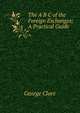 The A B C of the Foreign Exchanges; A Practical Guide, George Clare 