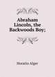 Abraham Lincoln, the Backwoods Boy;, Alger Horatio 