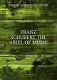 FRANZ SCHUBERT THE ARIEL OF MUSIC, ROBERT HAVEN SCHAUFFLER 