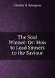 The Soul Winner: Or: How to Lead Sinners to the Saviour, Charles H. Spurgeon 