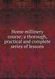 Home millinery course; a thorough, practical and complete series of lessons, 